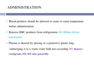 ADMINISTRATION
 Blood products should be allowed to come to room temperature
before administration
 Remove RBC products from refrigeration 30-60min before
transfusion.
 Plasma is thawed by placing in a protective plastic bag,
submerging it in a warm water bath not exceeding 37 degrees
centigrade,30-60 min generally.
 
