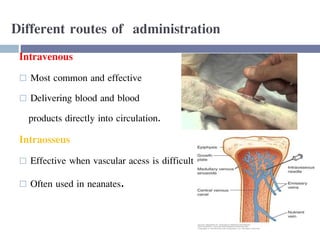 Different routes of administration
Intravenous
 Most common and effective
 Delivering blood and blood
products directly into circulation.
Intraosseus
 Effective when vascular acess is difficult
 Often used in neanates.
 