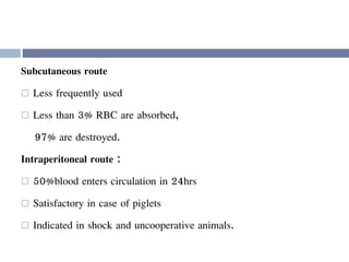 Subcutaneous route
 Less frequently used
 Less than 3% RBC are absorbed,
97% are destroyed.
Intraperitoneal route :
 50%blood enters circulation in 24hrs
 Satisfactory in case of piglets
 Indicated in shock and uncooperative animals.
 
