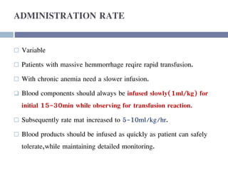 ADMINISTRATION RATE
 Variable
 Patients with massive hemmorrhage reqire rapid transfusion.
 With chronic anemia need a slower infusion.
 Blood components should always be infused slowly(1ml/kg) for
initial 15-30min while observing for transfusion reaction.
 Subsequently rate mat increased to 5-10ml/kg/hr.
 Blood products should be infused as quickly as patient can safely
tolerate,while maintaining detailed monitoring.
 