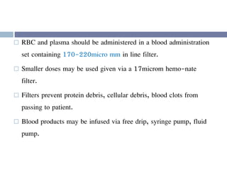  RBC and plasma should be administered in a blood administration
set containing 170-220micro mm in line filter.
 Smaller doses may be used given via a 17microm hemo-nate
filter.
 Filters prevent protein debris, cellular debris, blood clots from
passing to patient.
 Blood products may be infused via free drip, syringe pump, fluid
pump.
 