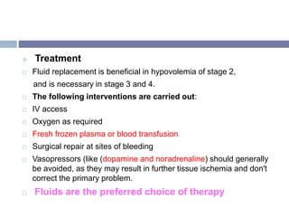  Treatment
 Fluid replacement is beneficial in hypovolemia of stage 2,
and is necessary in stage 3 and 4.
 The following interventions are carried out:
 IV access
 Oxygen as required
 Fresh frozen plasma or blood transfusion
 Surgical repair at sites of bleeding
 Vasopressors (like (dopamine and noradrenaline) should generally
be avoided, as they may result in further tissue ischemia and don't
correct the primary problem.
 Fluids are the preferred choice of therapy
 