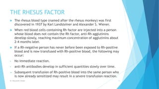 THE RHESUS FACTOR
 The rhesus blood type (named after the rhesus monkey) was first
discovered in 1937 by Karl Landsteiner and Alexander S. Wiener.
 When red blood cells containing Rh factor are injected into a person
whose blood does not contain the Rh factor, anti-Rh agglutinins
develop slowly, reaching maximum concentration of agglutinins about
2-4 months later.
 If a Rh-negative person has never before been exposed to Rh-positive
blood and is now transfused with Rh-positive blood, the following may
occur:
• No immediate reaction.
• anti-Rh antibodies develop in sufficient quantities slowly over time.
 Subsequent transfusion of Rh-positive blood into the same person who
is now already sensitized may result in a severe transfusion reaction.
Dr. Boluwatife Afolabi 11
 