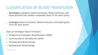 CLASSIFICATION OF BLOOD TRANSFUSION
1. Homologous (allogenic) blood transfusion: Blood transfusion with
blood donated from another compatible donor of the same specie.
2. Autologous blood transfusion: Blood transfusion with blood gotten
from the same person.
Types of autologous blood transfusion:
 Preoperative Autologous Blood Donation (PABD)
 Acute Isovolemic Hemodilution (AIVH)
 Intraoperative Blood Salvage
 Postoperative Blood Salvage
Dr. Boluwatife Afolabi 14
 
