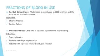 FRACTIONS OF BLOOD IN USE
2) Red Cell Concentrates: Whole blood is centrifuged at 3000 revs/min and the
supernatant plasma is removed.
Indications
• Chronic Anaemia
• Cardiac Failure
3) Washed Red Blood Cells: This is obtained by continuous flow washing.
Indications
• Severe allergies
• Patients awaiting transplantation
• Patients with repeated febrile transfusion reaction
Dr. Boluwatife Afolabi 16
 