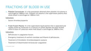 FRACTIONS OF BLOOD IN USE
4) Platelet Concentrate: It is the precipitate obtained when platelet rich plasma is
centrifuged at 3000rev/min. Platelet rich plasma is the supernatant plasma after
whole blood is centrifuged at 1000rev/min.
Indications
• Severe thrombocytopaenia
5) Fresh Frozen Plasma: It is the supernatant liquid portion that is separated and
rapidly frozen by immersion in a mixture of carbon-dioxide and ethyl alcohol
within 8 hours of collection when fresh blood is centrifuged at 3000rev/min.
Indications
• Deficiencies in coagulation factors
• Emergency treatment of warfarin overdose and Vitamin K deficiencies.
• Treatment of thrombotic thrombocytopaenic purpura
• Treatment of disseminated intravascular coagulation
Dr. Boluwatife Afolabi 17
 
