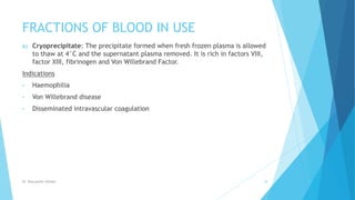 FRACTIONS OF BLOOD IN USE
6) Cryoprecipitate: The precipitate formed when fresh frozen plasma is allowed
to thaw at 4°C and the supernatant plasma removed. It is rich in factors VIII,
factor XIII, fibrinogen and Von Willebrand Factor.
Indications
• Haemophilia
• Von Willebrand disease
• Disseminated intravascular coagulation
Dr. Boluwatife Afolabi 18
 