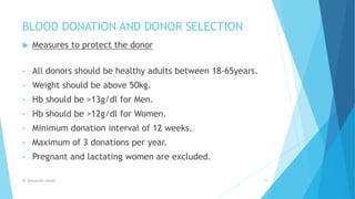BLOOD DONATION AND DONOR SELECTION
 Measures to protect the donor
• All donors should be healthy adults between 18-65years.
• Weight should be above 50kg.
• Hb should be >13g/dl for Men.
• Hb should be >12g/dl for Women.
• Minimum donation interval of 12 weeks.
• Maximum of 3 donations per year.
• Pregnant and lactating women are excluded.
Dr. Boluwatife Afolabi 19
 