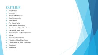OUTLINE
 Introduction
 Definition
 Historical Background
 Blood Components
 Blood Groups
 The Rhesus Factor
 Blood Group Compatibility
 Classification of Blood Transfusion
 Fractions of Blood in Use
 Blood Donation and Donor Selection
 Storage
 Blood Transfusion Order
 Principles of Blood Transfusion
 Complications of Blood Transfusion
 Conclusion
 References
Dr. Boluwatife Afolabi 2
 