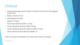 STORAGE
 Standard blood bag contains 450±45 mls blood with 60 mls of anticoagulant
preservative.
 Blood is stored at 2-6°C
 Anticoagulants include:
• Heparin- 24 hours
• Acid-Citrate-Dextrose (ACD)- 21 days
• Citrate-Phosphate-Dextrose (CPD)- 28 days
• Citrate-Phosphate-Dextrose-Adenine (CPDA)- 35 days
• Saline-Adenine-Glucose-Mannitol (SAGM)- 42
*Note: Leucocytes and platelets not viable after 24 hours of storage.
Dr. Boluwatife Afolabi 23
 