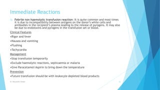 Immediate Reactions
1) Febrile non haemolytic transfusion reaction: It is quite common and most times
it is due to incompatibility between antigens on the donor’s white cells and
antibodies in the recipient’s plasma leading to the release of pyrogens. It may also
be due to endotoxins and pyrogens in the transfusion set or blood.
Clinical Features
•Rigor and fever
•Nausea and vomiting
•Flushing
•Tachycardia
Management
•Stop transfusion temporarily
•Exclude haemolytic reactions, septicaemia or malaria
•Give Paracetamol/Aspirin to bring down the temperature
Prevention
•Future transfusion should be with leukocyte depleted blood products
Dr. Boluwatife Afolabi 26
 