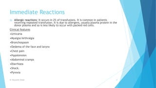 Immediate Reactions
2) Allergic reactions: It occurs in 2% of transfusions. It is common in patients
receiving repeated transfusion. It is due to allergens, usually plasma protein in the
donor plasma and so is less likely to occur with packed red cells.
Clinical features
•Urticaria
•Myalgia/Arthralgia
•Bronchospasm
•Oedema of the face and larynx
•Chest pain
•Hypotension
•Abdominal cramps
•Diarrhoea
•Shock.
•Pyrexia
Dr. Boluwatife Afolabi 27
 
