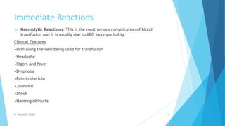 Immediate Reactions
3) Haemolytic Reactions: This is the most serious complication of blood
transfusion and it is usually due to ABO incompatibility.
Clinical Features
•Pain along the vein being used for transfusion
•Headache
•Rigors and fever
•Dyspnoea
•Pain in the loin
•Jaundice
•Shock
•Haemoglobinuria
Dr. Boluwatife Afolabi 29
 