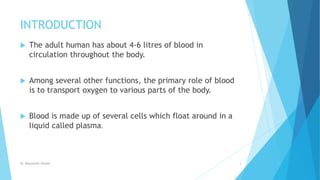 INTRODUCTION
 The adult human has about 4-6 litres of blood in
circulation throughout the body.
 Among several other functions, the primary role of blood
is to transport oxygen to various parts of the body.
 Blood is made up of several cells which float around in a
liquid called plasma.
Dr. Boluwatife Afolabi 3
 