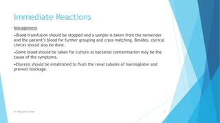 Immediate Reactions
Management
•Blood transfusion should be stopped and a sample is taken from the remainder
and the patient’s blood for further grouping and cross matching. Besides, clerical
checks should also be done.
•Some blood should be taken for culture as bacterial contamination may be the
cause of the symptoms.
•Diuresis should be established to flush the renal tubules of haemoglobin and
prevent blockage.
Dr. Boluwatife Afolabi 30
 