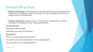Delayed Reactions
2) Delayed Haemolysis: This delayed red cell haemolysis follows stimulation and
production of antibodies which at the time of cross matching were too low in
concentration to be detected.
3) Platelet antibodies: Usually occurs 7-14 days after transfusion. It is due to
formation of antibodies to the transfused platelets.
Clinical Features
•Petechiae haemorrhage
•Bleeding from mucus membranes
Management
There is usually spontaneous recovery
•In severe cases give prednisolone or IV immunoglobulin
•You may need to do a plasmaphoresis
Dr. Boluwatife Afolabi 33
 