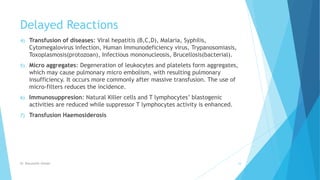Delayed Reactions
4) Transfusion of diseases: Viral hepatitis (B,C,D), Malaria, Syphilis,
Cytomegalovirus infection, Human Immunodeficiency virus, Trypanosomiasis,
Toxoplasmosis(protozoan), Infectious mononucleosis, Brucellosis(bacterial).
5) Micro aggregates: Degeneration of leukocytes and platelets form aggregates,
which may cause pulmonary micro embolism, with resulting pulmonary
insufficiency. It occurs more commonly after massive transfusion. The use of
micro-filters reduces the incidence.
6) Immunosuppresion: Natural Killer cells and T lymphocytes’ blastogenic
activities are reduced while suppressor T lymphocytes activity is enhanced.
7) Transfusion Haemosiderosis
Dr. Boluwatife Afolabi 34
 