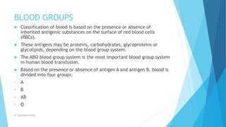 BLOOD GROUPS
 Classification of blood is based on the presence or absence of
inherited antigenic substances on the surface of red blood cells
(RBCs).
 These antigens may be proteins, carbohydrates, glycoproteins or
glycolipids, depending on the blood group system.
 The ABO blood group system is the most important blood group system
in human blood transfusion.
 Based on the presence or absence of antigen A and antigen B, blood is
divided into four groups:
• A
• B
• AB
• O
Dr. Boluwatife Afolabi 8
 