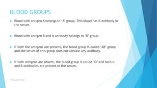BLOOD GROUPS
 Blood with antigen A belongs to ‘A’ group. This blood has β-antibody in
the serum.
 Blood with antigen B and α-antibody belongs to ‘B’ group.
 If both the antigens are present, the blood group is called ‘AB’ group
and the serum of this group does not contain any antibody.
 If both antigens are absent, the blood group is called ‘O’ and both α
and β antibodies are present in the serum.
Dr. Boluwatife Afolabi 9
 