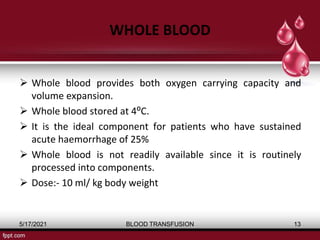 WHOLE BLOOD
 Whole blood provides both oxygen carrying capacity and
volume expansion.
 Whole blood stored at 4⁰C.
 It is the ideal component for patients who have sustained
acute haemorrhage of 25%
 Whole blood is not readily available since it is routinely
processed into components.
 Dose:- 10 ml/ kg body weight
5/17/2021 BLOOD TRANSFUSION 13
 