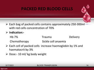PACKED RED BLOOD CELLS
 Each bag of packed cells contains approximately 250-300ml
with red cells concentration of 70%
 Indication:-
Hb 7% Trauma Delivery
Chemotherapy Sickle cell anaemia
 Each cell of packed cells increase haemoglobin by 1% and
haematocrit by 3%
 Dose:- 10 ml/ kg body weight
5/17/2021 BLOOD TRANSFUSION 14
 