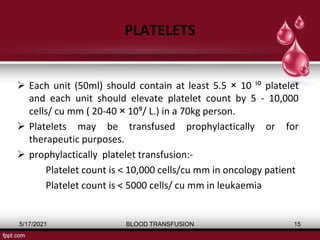 PLATELETS
 Each unit (50ml) should contain at least 5.5 × 10 ⁱ⁰ platelet
and each unit should elevate platelet count by 5 - 10,000
cells/ cu mm ( 20-40 × 10⁹/ L.) in a 70kg person.
 Platelets may be transfused prophylactically or for
therapeutic purposes.
 prophylactically platelet transfusion:-
Platelet count is < 10,000 cells/cu mm in oncology patient
Platelet count is < 5000 cells/ cu mm in leukaemia
5/17/2021 BLOOD TRANSFUSION 15
 