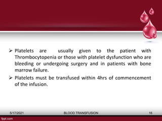  Platelets are usually given to the patient with
Thrombocytopenia or those with platelet dysfunction who are
bleeding or undergoing surgery and in patients with bone
marrow failure.
 Platelets must be transfused within 4hrs of commencement
of the infusion.
5/17/2021 BLOOD TRANSFUSION 16
 