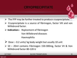 CRYOPRECIPITATE
 The FFP may be further treated to produce cryoprecipitate.
 Cryoprecipitate is a source of fibrinogen, factor VΙΙΙ and von
Willebrand factor.
 Indication:- Replcement of fibrinogen
Von Willebrand diseases
Haemophilia
 Dose :- 0.2 units/ kg body weight but usually 10 unit
 10 – 20ml contains Fibrinogen 150-300mg, factor VII & Von
Willebrand factor 80-120 U
5/17/2021 BLOOD TRANSFUSION 18
 