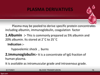 PLASMA DERIVATIVES
Plasma may be pooled to derive specific protein concentrates
including albumin, immunoglobulin, coagulation factor
1.Albumin :- This is commonly prepared as 5% albumin and
20% albumin. Its stored at 2 ͦC to 25 ͦC
Indication :-
hypovolemic shock , burns
2.Immunoglobulin:- It is a concentrate of IgG fraction of
human plasma.
It is available as intramuscular grade and intravenous grade.
5/17/2021 BLOOD TRANSFUSION 19
 