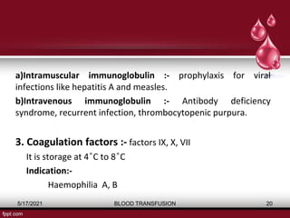 a)Intramuscular immunoglobulin :- prophylaxis for viral
infections like hepatitis A and measles.
b)Intravenous immunoglobulin :- Antibody deficiency
syndrome, recurrent infection, thrombocytopenic purpura.
3. Coagulation factors :- factors IX, X, VII
It is storage at 4 ͦC to 8 ͦC
Indication:-
Haemophilia A, B
5/17/2021 BLOOD TRANSFUSION 20
 