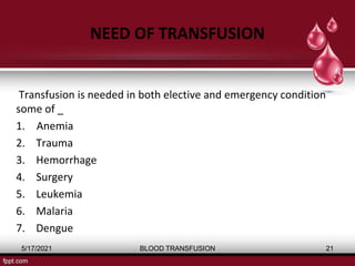 NEED OF TRANSFUSION
Transfusion is needed in both elective and emergency condition
some of _
1. Anemia
2. Trauma
3. Hemorrhage
4. Surgery
5. Leukemia
6. Malaria
7. Dengue
5/17/2021 BLOOD TRANSFUSION 21
 