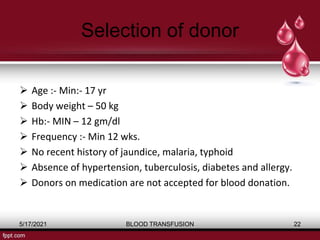 Selection of donor
 Age :- Min:- 17 yr
 Body weight – 50 kg
 Hb:- MIN – 12 gm/dl
 Frequency :- Min 12 wks.
 No recent history of jaundice, malaria, typhoid
 Absence of hypertension, tuberculosis, diabetes and allergy.
 Donors on medication are not accepted for blood donation.
5/17/2021 BLOOD TRANSFUSION 22
 
