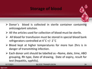 Storage of blood
 Donor΄s blood is collected in sterile container containing
anticoagulant solution.
 All the articles used for collection of blood must be sterile.
 All blood for transfusion must be stored in special blood bank
refrigerators controlled at 4 ͦC +/- 2 ͦC
 Blood kept at higher temperatures for more han 2hrs is in
danger of transmitting infection.
 Each donor unit should be labelled as –Name, date, time, ABO
grouping, Rh type, Date of drawing, Date of expiry, result for
test (hepatitis, syphilis).
5/17/2021 BLOOD TRANSFUSION 24
 