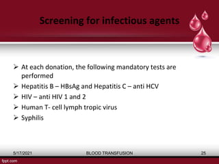 Screening for infectious agents
 At each donation, the following mandatory tests are
performed
 Hepatitis B – HBsAg and Hepatitis C – anti HCV
 HIV – anti HIV 1 and 2
 Human T- cell lymph tropic virus
 Syphilis
5/17/2021 BLOOD TRANSFUSION 25
 