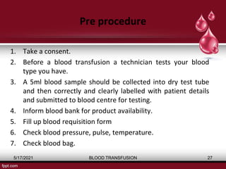 Pre procedure
1. Take a consent.
2. Before a blood transfusion a technician tests your blood
type you have.
3. A 5ml blood sample should be collected into dry test tube
and then correctly and clearly labelled with patient details
and submitted to blood centre for testing.
4. Inform blood bank for product availability.
5. Fill up blood requisition form
6. Check blood pressure, pulse, temperature.
7. Check blood bag.
5/17/2021 BLOOD TRANSFUSION 27
 