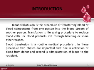 INTRODUCTION
Blood transfusion is the procedure of transferring blood or
blood components from one person into the blood stream of
another person. Transfusion is life saving procedure to replace
blood cells or blood products lost through bleeding or some
other reasons.
Blood transfusion is a routine medical procedure . In these
procedure two phases are important first one is collection of
blood from donor and second is administration of blood to the
recipient.
5/17/2021 BLOOD TRANSFUSION 3
 