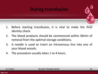 During transfusion
1. Before starting transfusion, it is vital to make the final
identity check.
2. The blood products should be commenced within 30min of
removal from the optimal storage conditions.
3. A needle is used to insert an intravenous line into one of
your blood vessels.
4. The procedure usually takes 1 to 4 hours.
5/17/2021 BLOOD TRANSFUSION 30
 