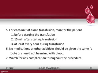 5. For each unit of blood transfusion, monitor the patient
1. before starting the transfusion
2. 15 min after starting transfusion
3. at least every hour during transfusion
6. No medications or other additives should be given the same IV
route or should not be mixed with blood.
7. Watch for any complication throughout the procedure.
5/17/2021 BLOOD TRANSFUSION 31
 