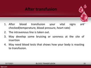 After transfusion
1. After blood transfusion your vital signs are
checked(temperature, blood pressure, heart rate)
2. The intravenous line is taken out.
3. May develop some bruising or soreness at the site of
insertion
4. May need blood tests that shows how your body is reacting
to transfusion.
5/17/2021 BLOOD TRANSFUSION 33
 