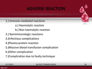 ADVERSE REACTION
1.) Immune-mediated reactions
a.) Haemolytic reaction
b.) Non haemolytic reaction
2.) Nonimmunologic reactions
3.)Infectious complications
4.)Plasma protein reaction
5.)Massive blood transfusion complication
6.)Other complication
7.)Complication due to faulty technique
5/17/2021 BLOOD TRANSFUSION 34
 
