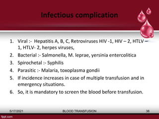 Infectious complication
1. Viral :- Hepatitis A, B, C, Retroviruses HIV -1, HIV – 2, HTLV –
1, HTLV- 2, herpes viruses,
2. Bacterial :- Salmonella, M. leprae, yersinia entercolitica
3. Spirochetal :- Syphilis
4. Parasitic :- Malaria, toxoplasma gondii
5. If incidence increases in case of multiple transfusion and in
emergency situations.
6. So, it is mandatory to screen the blood before transfusion.
5/17/2021 BLOOD TRANSFUSION 38
 