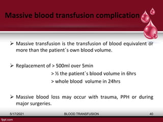Massive blood transfusion complication
 Massive transfusion is the transfusion of blood equivalent or
more than the patient΄s own blood volume.
 Replacement of > 500ml over 5min
> ½ the patient΄s blood volume in 6hrs
> whole blood volume in 24hrs
 Massive blood loss may occur with trauma, PPH or during
major surgeries.
5/17/2021 BLOOD TRANSFUSION 40
 