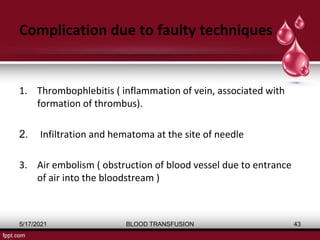 Complication due to faulty techniques
1. Thrombophlebitis ( inflammation of vein, associated with
formation of thrombus).
2. Infiltration and hematoma at the site of needle
3. Air embolism ( obstruction of blood vessel due to entrance
of air into the bloodstream )
5/17/2021 BLOOD TRANSFUSION 43
 