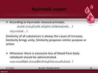 Ayurvedic aspect
 According to Ayurvedic classical principle,
xÉuÉïSÉ xÉuÉï pÉÉuÉlÉÉ xÉÉqÉÉlrÉ uÉÚÎkSMüÉUhÉÇ..... Ι
U£Çü U£åülÉ.....Ι
Similarity of all substances is always the cause of increase,
Similarity brings unity, Similarity proposes similar purpose or
action.
 Whenever there is excessive loss of blood from body
raktabasti should be administrated.
U£åüU£åülÉSåÌiÉ xÉU£åüSÌiÉxÉÉrÉïqÉÉhÉå U£üoÉÎxiÉSåïrÉ: Ι
5/17/2021 BLOOD TRANSFUSION 46
 