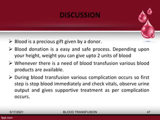 DISCUSSION
 Blood is a precious gift given by a donor.
 Blood donation is a easy and safe process. Depending upon
your height, weight you can give upto 2 units of blood
 Whenever there is a need of blood transfusion various blood
products are available.
 During blood transfusion various complication occurs so first
step is stop blood immediately and check vitals, observe urine
output and gives supportive treatment as per complication
occurs.
5/17/2021 BLOOD TRANSFUSION 47
 