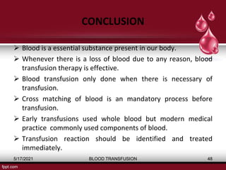CONCLUSION
 Blood is a essential substance present in our body.
 Whenever there is a loss of blood due to any reason, blood
transfusion therapy is effective.
 Blood transfusion only done when there is necessary of
transfusion.
 Cross matching of blood is an mandatory process before
transfusion.
 Early transfusions used whole blood but modern medical
practice commonly used components of blood.
 Transfusion reaction should be identified and treated
immediately.
5/17/2021 BLOOD TRANSFUSION 48
 