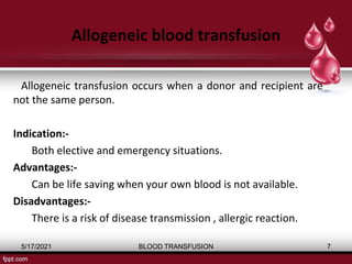 Allogeneic blood transfusion
Allogeneic transfusion occurs when a donor and recipient are
not the same person.
Indication:-
Both elective and emergency situations.
Advantages:-
Can be life saving when your own blood is not available.
Disadvantages:-
There is a risk of disease transmission , allergic reaction.
5/17/2021 BLOOD TRANSFUSION 7
 