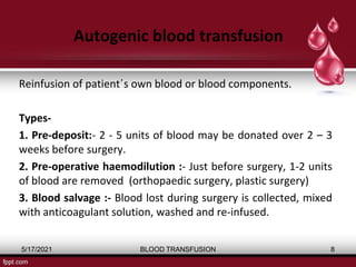 Autogenic blood transfusion
Reinfusion of patient΄s own blood or blood components.
Types-
1. Pre-deposit:- 2 - 5 units of blood may be donated over 2 – 3
weeks before surgery.
2. Pre-operative haemodilution :- Just before surgery, 1-2 units
of blood are removed (orthopaedic surgery, plastic surgery)
3. Blood salvage :- Blood lost during surgery is collected, mixed
with anticoagulant solution, washed and re-infused.
5/17/2021 BLOOD TRANSFUSION 8
 