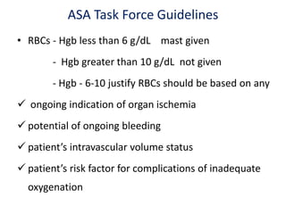 ASA Task Force Guidelines
• RBCs - Hgb less than 6 g/dL mast given
- Hgb greater than 10 g/dL not given
- Hgb - 6-10 justify RBCs should be based on any
 ongoing indication of organ ischemia
 potential of ongoing bleeding
 patient’s intravascular volume status
 patient’s risk factor for complications of inadequate
oxygenation
 