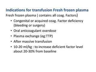 Indications for transfusion Fresh frozen plasma
Fresh frozen plasma ( contains all coag. Factors)
• Congenital or acquired coag. Factor deficiency
(bleeding or surgery)
• Oral anticoagulant overdose
• Plasma exchange (eg:TTP)
• After massive transfusion
• 10-20 ml/kg : to increase deficient factor level
about 20-30% from baseline
 